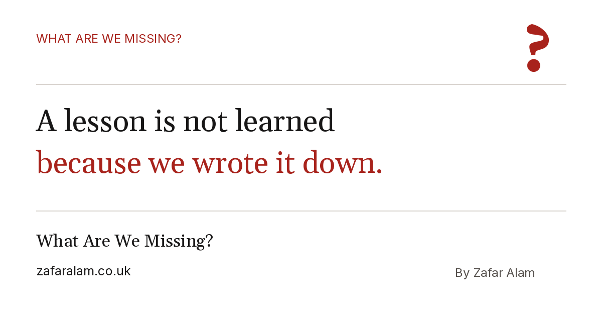 A lesson is not learned because we wrote it down. What Are We Missing? By Zafar Alam.
